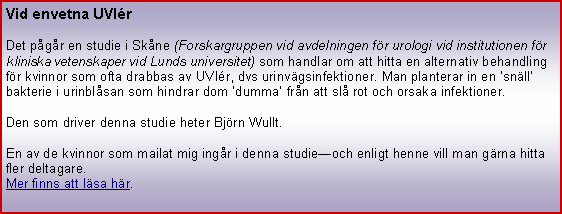 Textruta: Vid envetna UVIrDet pgr en studie i Skne (Forskargruppen vid avdelningen fr urologi vid institutionen fr kliniska vetenskaper vid Lunds universitet) som handlar om att hitta en alternativ behandling fr kvinnor som ofta drabbas av UVIr, dvs urinvgsinfektioner. Man planterar in en snll bakterie i urinblsan som hindrar dom dumma frn att sl rot och orsaka infektioner. Den som driver denna studie heter Bjrn Wullt.En av de kvinnor som mailat mig ingr i denna studieoch enligt henne vill man grna hitta fler deltagare.Mer finns att lsa hr.